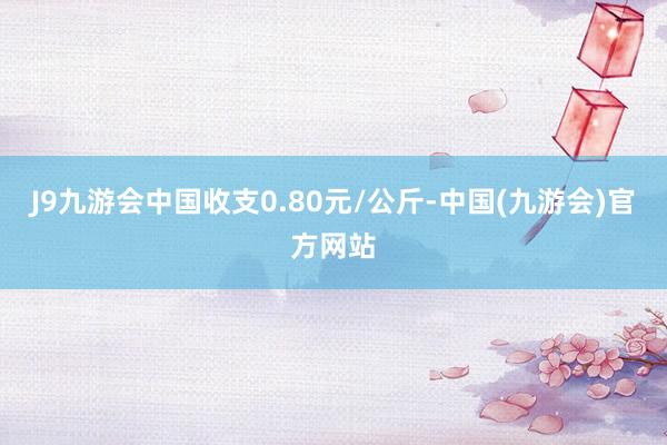 J9九游会中国收支0.80元/公斤-中国(九游会)官方网站