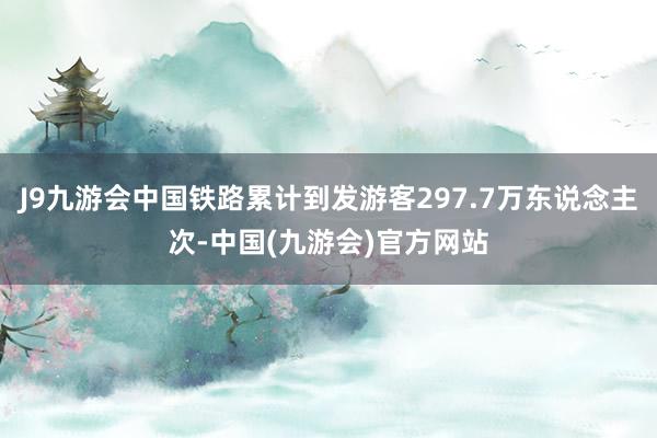 J9九游会中国铁路累计到发游客297.7万东说念主次-中国(九游会)官方网站