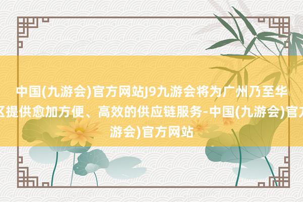 中国(九游会)官方网站J9九游会将为广州乃至华南地区提供愈加方便、高效的供应链服务-中国(九游会)官方网站