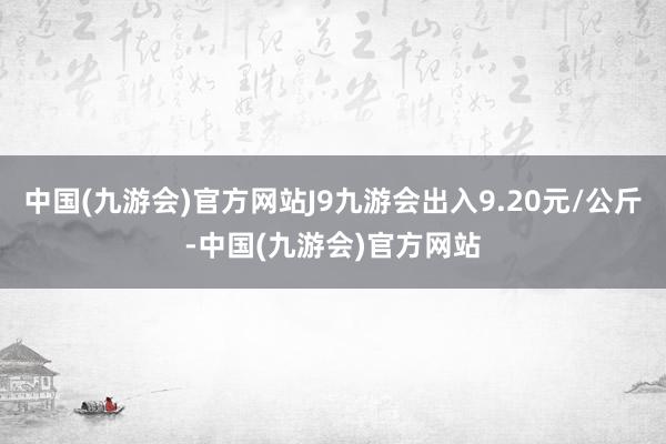 中国(九游会)官方网站J9九游会出入9.20元/公斤-中国(九游会)官方网站