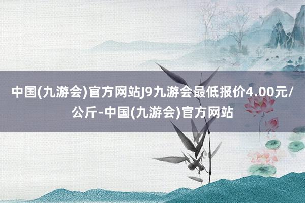 中国(九游会)官方网站J9九游会最低报价4.00元/公斤-中国(九游会)官方网站