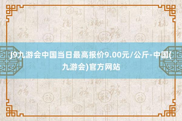 J9九游会中国当日最高报价9.00元/公斤-中国(九游会)官方网站