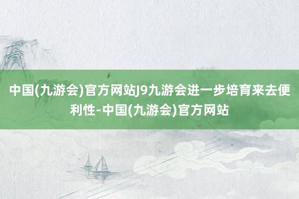 中国(九游会)官方网站J9九游会进一步培育来去便利性-中国(九游会)官方网站