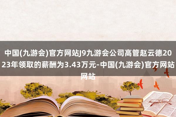 中国(九游会)官方网站J9九游会公司高管赵云德2023年领取的薪酬为3.43万元-中国(九游会)官方网站