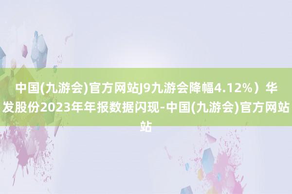 中国(九游会)官方网站J9九游会降幅4.12%）华发股份2023年年报数据闪现-中国(九游会)官方网站