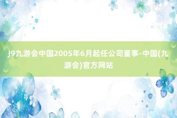 J9九游会中国2005年6月起任公司董事-中国(九游会)官方网站