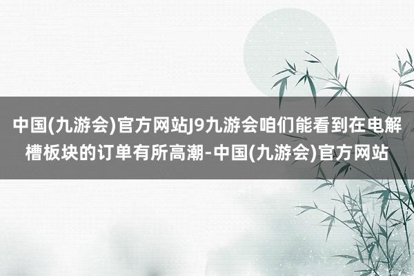 中国(九游会)官方网站J9九游会咱们能看到在电解槽板块的订单有所高潮-中国(九游会)官方网站