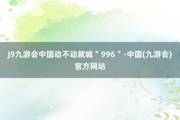 J9九游会中国动不动就喊＂996＂-中国(九游会)官方网站