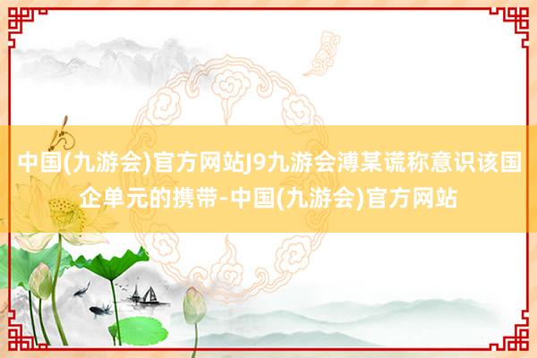 中国(九游会)官方网站J9九游会溥某谎称意识该国企单元的携带-中国(九游会)官方网站