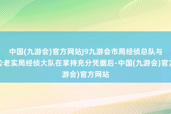 中国(九游会)官方网站J9九游会市局经侦总队与顺义公老实局经侦大队在掌持充分凭据后-中国(九游会)官方网站