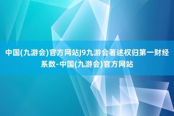 中国(九游会)官方网站J9九游会著述权归第一财经系数-中国(九游会)官方网站