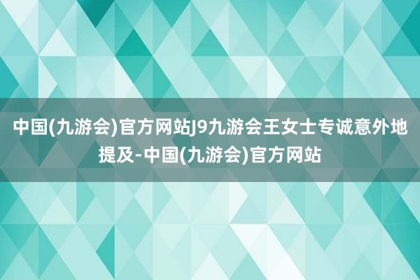 中国(九游会)官方网站J9九游会王女士专诚意外地提及-中国(九游会)官方网站