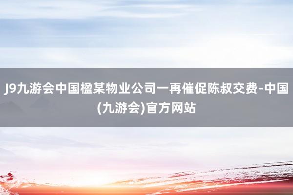 J9九游会中国楹某物业公司一再催促陈叔交费-中国(九游会)官方网站