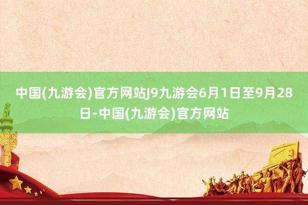 中国(九游会)官方网站J9九游会6月1日至9月28日-中国(九游会)官方网站