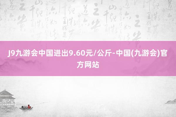 J9九游会中国进出9.60元/公斤-中国(九游会)官方网站