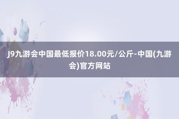 J9九游会中国最低报价18.00元/公斤-中国(九游会)官方网站