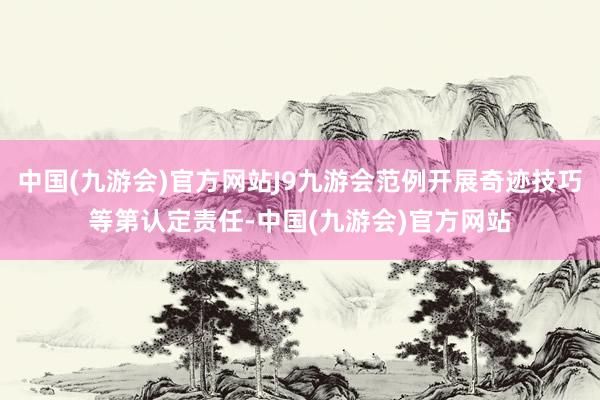 中国(九游会)官方网站J9九游会范例开展奇迹技巧等第认定责任-中国(九游会)官方网站