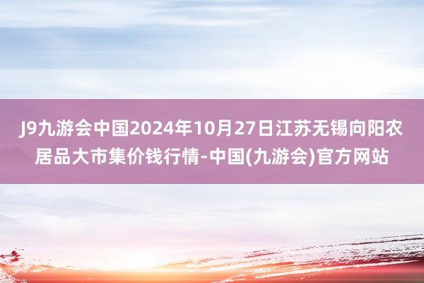 J9九游会中国2024年10月27日江苏无锡向阳农居品大市集价钱行情-中国(九游会)官方网站