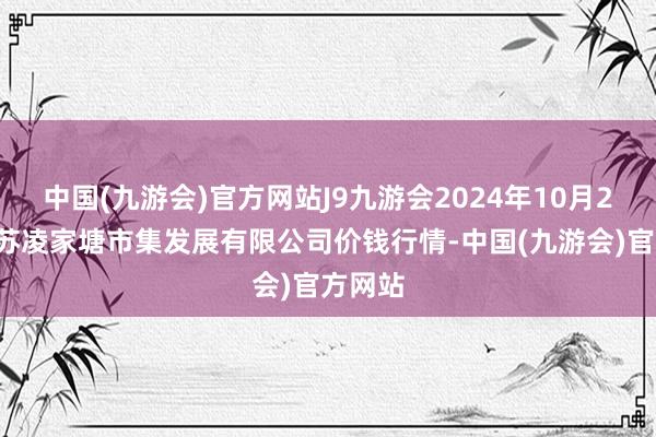 中国(九游会)官方网站J9九游会2024年10月27日江苏凌家塘市集发展有限公司价钱行情-中国(九游会)官方网站