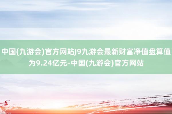 中国(九游会)官方网站J9九游会最新财富净值盘算值为9.24亿元-中国(九游会)官方网站