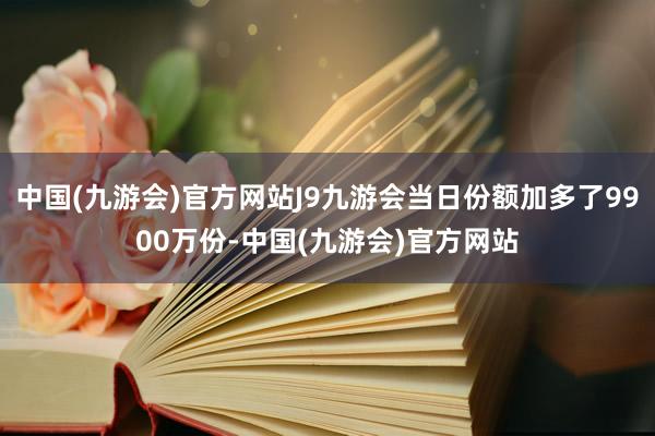 中国(九游会)官方网站J9九游会当日份额加多了9900万份-中国(九游会)官方网站