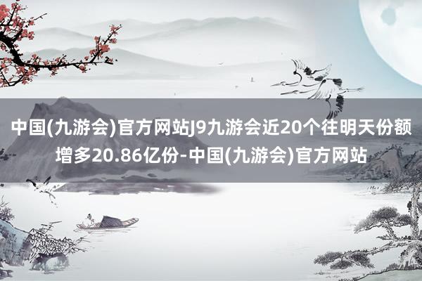 中国(九游会)官方网站J9九游会近20个往明天份额增多20.86亿份-中国(九游会)官方网站