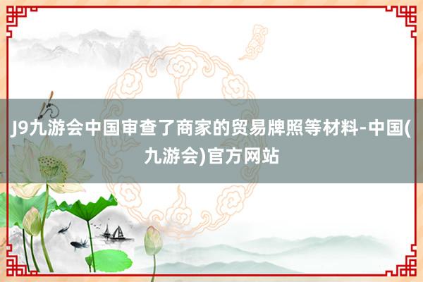 J9九游会中国审查了商家的贸易牌照等材料-中国(九游会)官方网站