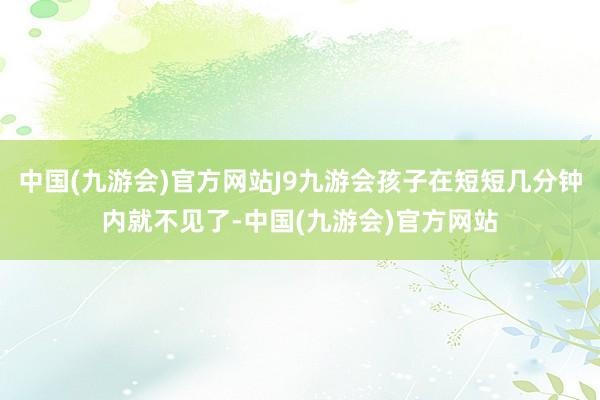 中国(九游会)官方网站J9九游会孩子在短短几分钟内就不见了-中国(九游会)官方网站