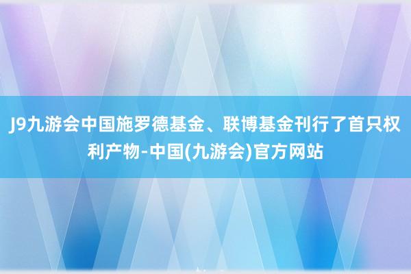 J9九游会中国施罗德基金、联博基金刊行了首只权利产物-中国(九游会)官方网站