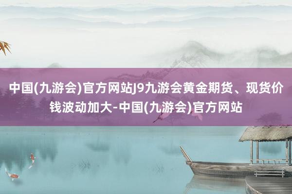 中国(九游会)官方网站J9九游会黄金期货、现货价钱波动加大-中国(九游会)官方网站