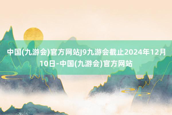 中国(九游会)官方网站J9九游会截止2024年12月10日-中国(九游会)官方网站