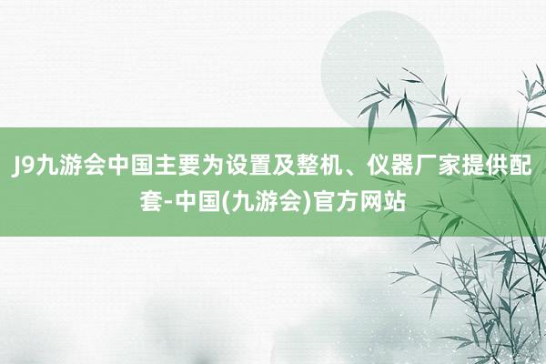 J9九游会中国主要为设置及整机、仪器厂家提供配套-中国(九游会)官方网站