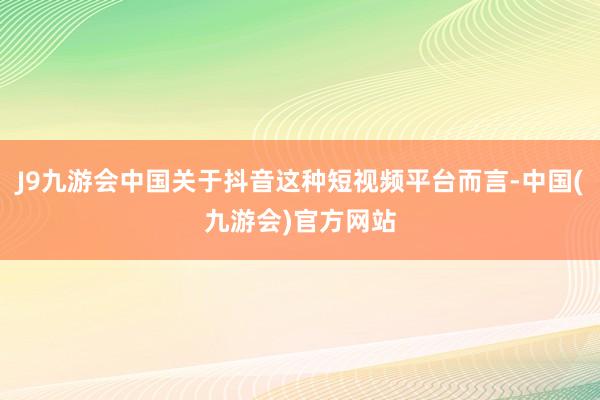 J9九游会中国关于抖音这种短视频平台而言-中国(九游会)官方网站