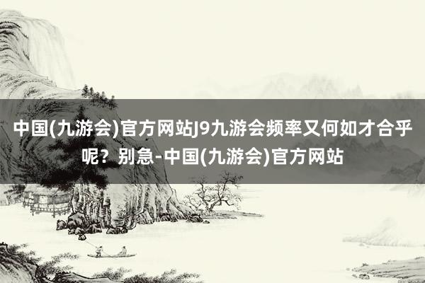 中国(九游会)官方网站J9九游会频率又何如才合乎呢？别急-中国(九游会)官方网站