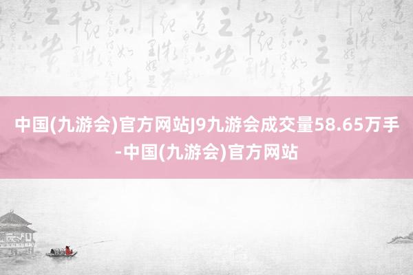 中国(九游会)官方网站J9九游会成交量58.65万手-中国(九游会)官方网站