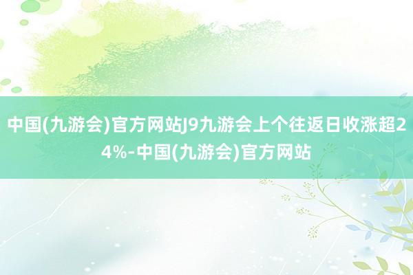 中国(九游会)官方网站J9九游会上个往返日收涨超24%-中国(九游会)官方网站