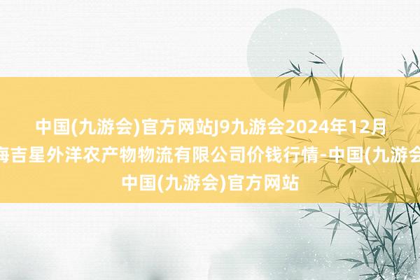 中国(九游会)官方网站J9九游会2024年12月17日宁夏海吉星外洋农产物物流有限公司价钱行情-中国(九游会)官方网站