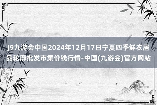 J9九游会中国2024年12月17日宁夏四季鲜农居品轮廓批发市集价钱行情-中国(九游会)官方网站