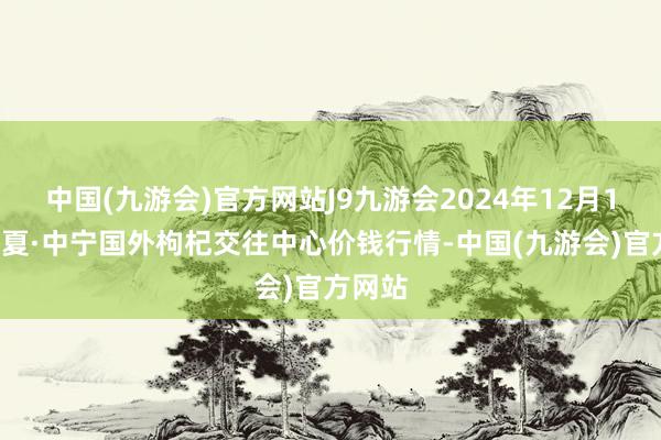 中国(九游会)官方网站J9九游会2024年12月17日宁夏·中宁国外枸杞交往中心价钱行情-中国(九游会)官方网站