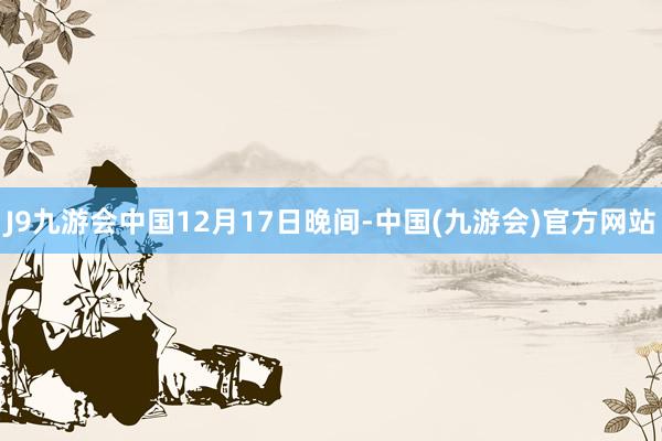 J9九游会中国　　12月17日晚间-中国(九游会)官方网站