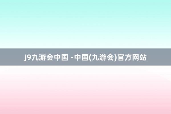 J9九游会中国 -中国(九游会)官方网站