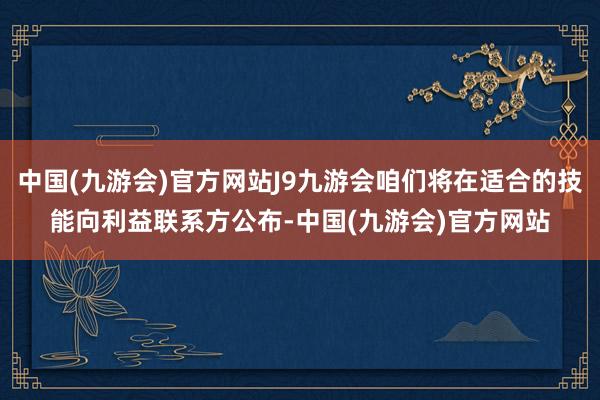 中国(九游会)官方网站J9九游会咱们将在适合的技能向利益联系方公布-中国(九游会)官方网站