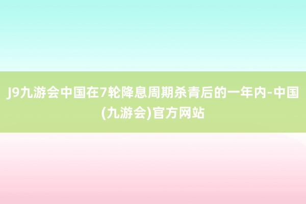 J9九游会中国在7轮降息周期杀青后的一年内-中国(九游会)官方网站