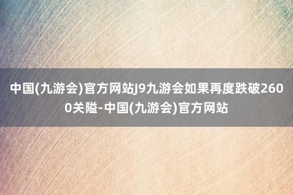 中国(九游会)官方网站J9九游会如果再度跌破2600关隘-中国(九游会)官方网站