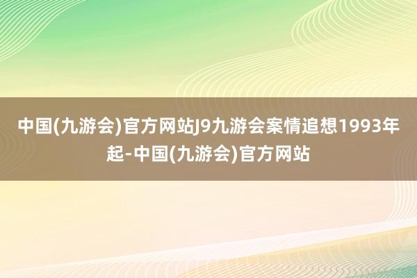 中国(九游会)官方网站J9九游会案情追想1993年起-中国(九游会)官方网站