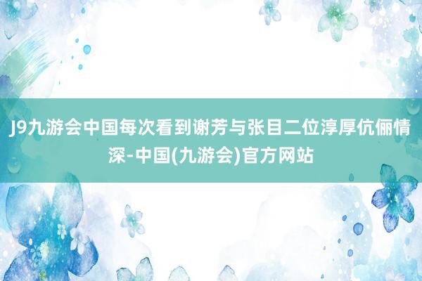 J9九游会中国每次看到谢芳与张目二位淳厚伉俪情深-中国(九游会)官方网站