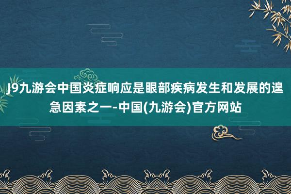 J9九游会中国炎症响应是眼部疾病发生和发展的遑急因素之一-中国(九游会)官方网站