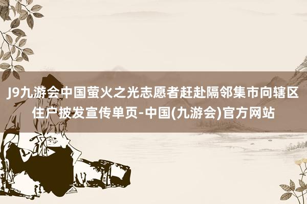 J9九游会中国萤火之光志愿者赶赴隔邻集市向辖区住户披发宣传单页-中国(九游会)官方网站