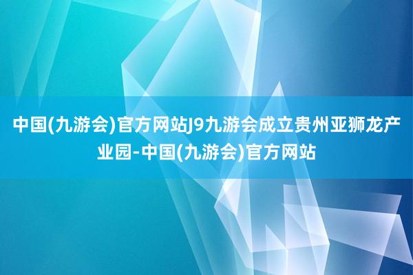 中国(九游会)官方网站J9九游会成立贵州亚狮龙产业园-中国(九游会)官方网站