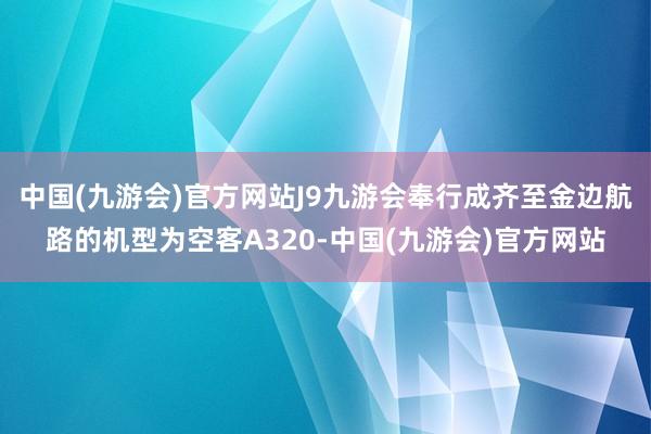 中国(九游会)官方网站J9九游会奉行成齐至金边航路的机型为空客A320-中国(九游会)官方网站